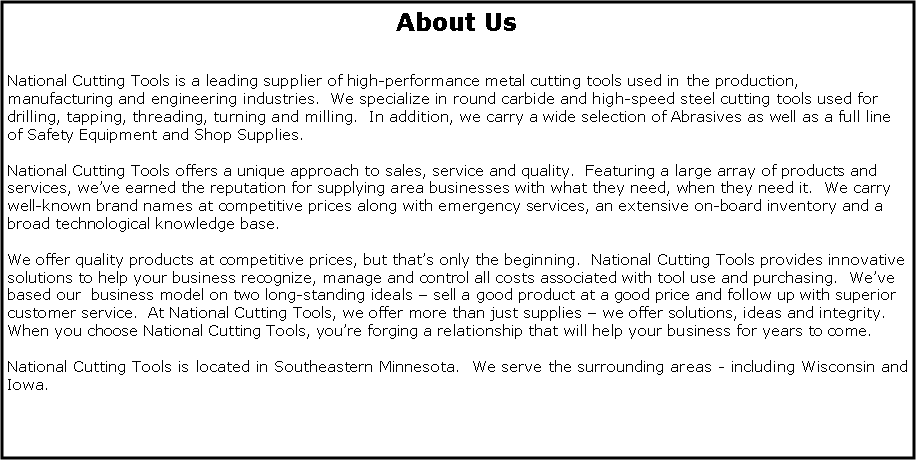 Text Box: About UsNational Cutting Tools is a leading supplier of high-performance metal cutting tools used in the production, manufacturing and engineering industries.  We specialize in round carbide and high-speed steel cutting tools used for drilling, tapping, threading, turning and milling.  In addition, we carry a wide selection of Abrasives as well as a full line of Safety Equipment and Shop Supplies.National Cutting Tools offers a unique approach to sales, service and quality.  Featuring a large array of products and services, we’ve earned the reputation for supplying area businesses with what they need, when they need it.  We carry well-known brand names at competitive prices along with emergency services, an extensive on-board inventory and a broad technological knowledge base.We offer quality products at competitive prices, but that’s only the beginning.  National Cutting Tools provides innovative solutions to help your business recognize, manage and control all costs associated with tool use and purchasing.  We’ve  based our  business model on two long-standing ideals – sell a good product at a good price and follow up with superior customer service.  At National Cutting Tools, we offer more than just supplies – we offer solutions, ideas and integrity.  When you choose National Cutting Tools, you’re forging a relationship that will help your business for years to come.National Cutting Tools is located in Southeastern Minnesota.  We serve the surrounding areas - including Wisconsin and Iowa.  