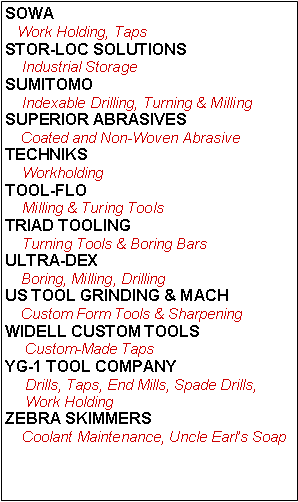 Text Box: SOWA   Work Holding, TapsSTOR-LOC SOLUTIONS    Industrial StorageSUMITOMO    Indexable Drilling, Turning & MillingSUPERIOR ABRASIVES    Coated and Non-Woven AbrasiveTECHNIKS    WorkholdingTOOL-FLO    Milling & Turing ToolsTRIAD TOOLING    Turning Tools & Boring BarsULTRA-DEX    Boring, Milling, DrillingUS TOOL GRINDING & MACH    Custom Form Tools & SharpeningWIDELL CUSTOM TOOLS     Custom-Made TapsYG-1 TOOL COMPANY     Drills, Taps, End Mills, Spade Drills,      Work Holding  ZEBRA SKIMMERS    Coolant Maintenance, Uncle Earl’s Soap